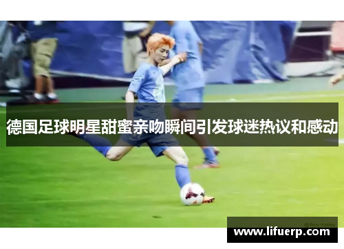 德国足球明星甜蜜亲吻瞬间引发球迷热议和感动