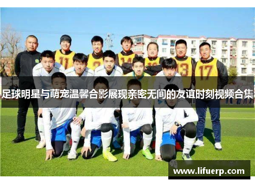 足球明星与萌宠温馨合影展现亲密无间的友谊时刻视频合集