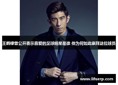 王鹤棣曾公开表示喜爱的足球明星是谁 他为何如此崇拜这位球员